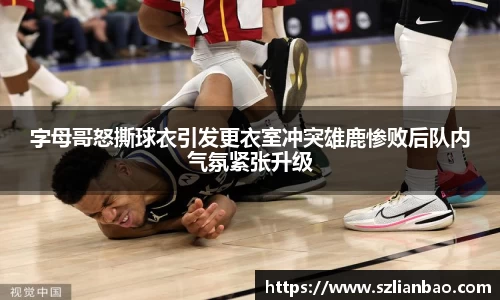 字母哥怒撕球衣引发更衣室冲突雄鹿惨败后队内气氛紧张升级